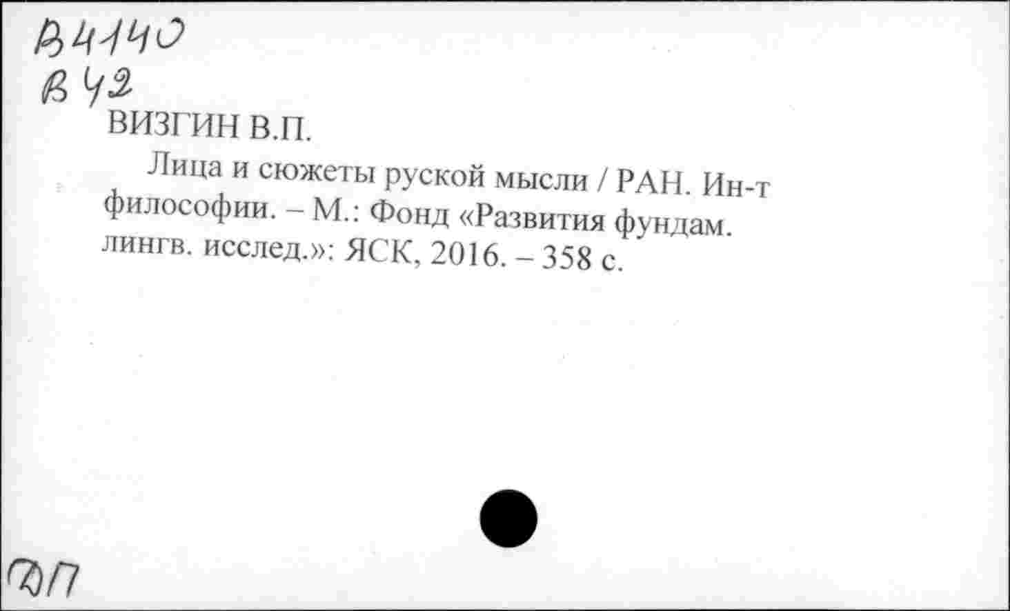 ﻿РМЧО
визгин в.п.
Лица и сюжеты руской мысли / РАН. Ин-т философии. - М.: Фонд «Развития фундам лингв, исслед.»: ЯСК, 2016. - 358 с